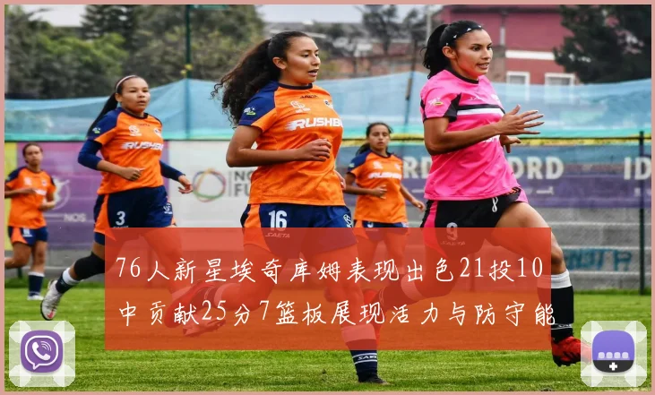 76人新星埃奇库姆表现出色21投10中贡献25分7篮板展现活力与防守能力