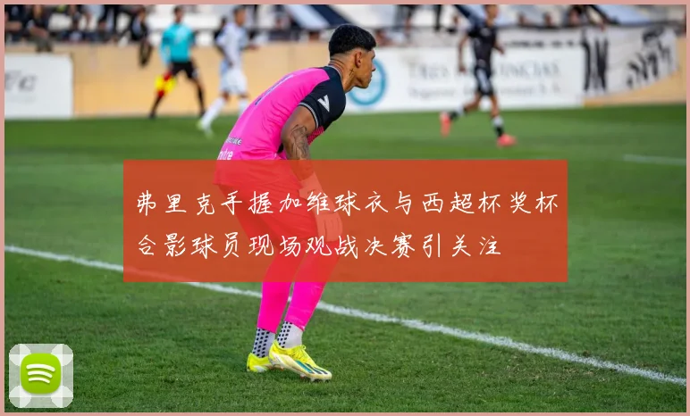 弗里克手握加维球衣与西超杯奖杯合影球员现场观战决赛引关注