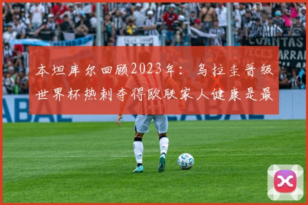 本坦库尔回顾2023年：乌拉圭晋级世界杯热刺夺得欧联家人健康是最大幸福
