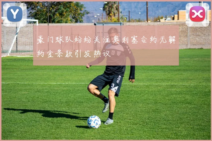 豪门球队纷纷关注奥利塞合约无解约金条款引发热议