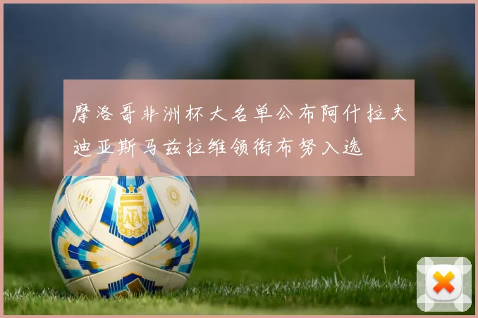 摩洛哥非洲杯大名单公布阿什拉夫迪亚斯马兹拉维领衔布努入选