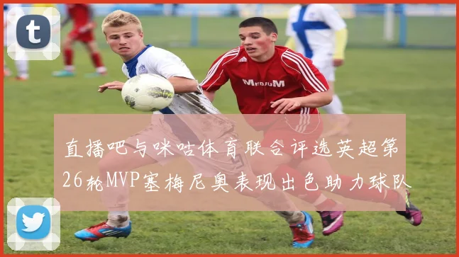 直播吧与咪咕体育联合评选英超第26轮MVP塞梅尼奥表现出色助力球队