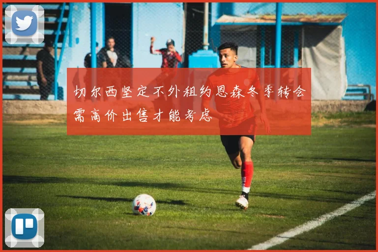 切尔西坚定不外租约恩森冬季转会需高价出售才能考虑