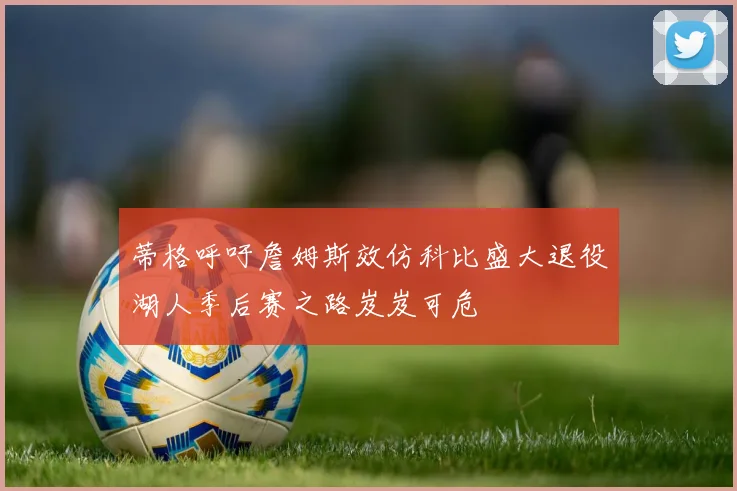 蒂格呼吁詹姆斯效仿科比盛大退役湖人季后赛之路岌岌可危