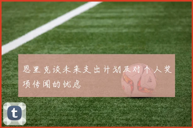 恩里克谈未来支出计划及对个人奖项传闻的忧虑