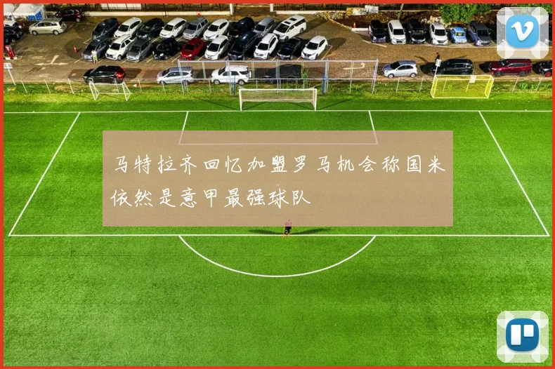 马特拉齐回忆加盟罗马机会称国米依然是意甲最强球队