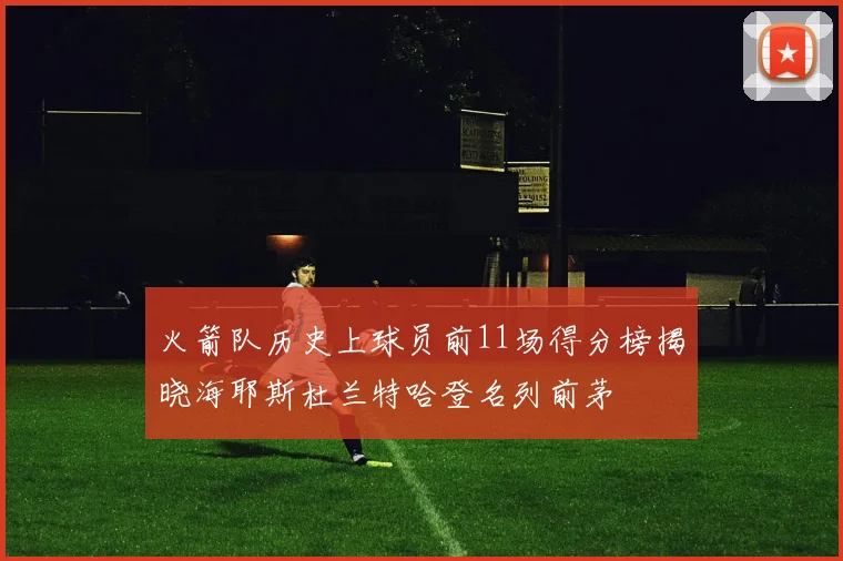 火箭队历史上球员前11场得分榜揭晓海耶斯杜兰特哈登名列前茅