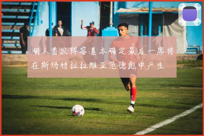 湖人首发阵容基本确定最后一席将在斯玛特拉拉维亚范德彪中产生