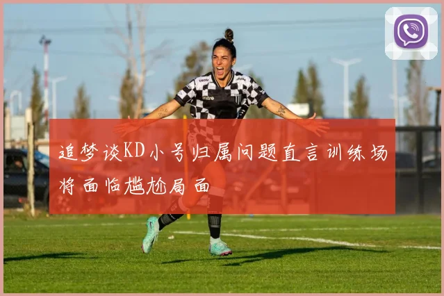 追梦谈KD小号归属问题直言训练场将面临尴尬局面