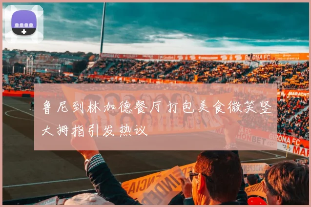 鲁尼到林加德餐厅打包美食微笑竖大拇指引发热议