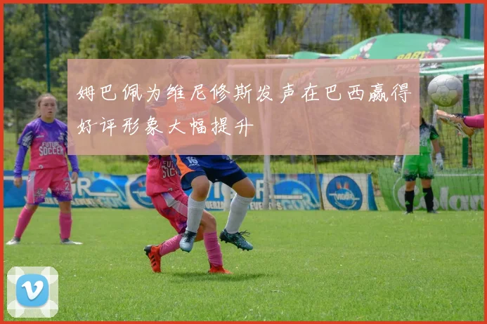 姆巴佩为维尼修斯发声在巴西赢得好评形象大幅提升