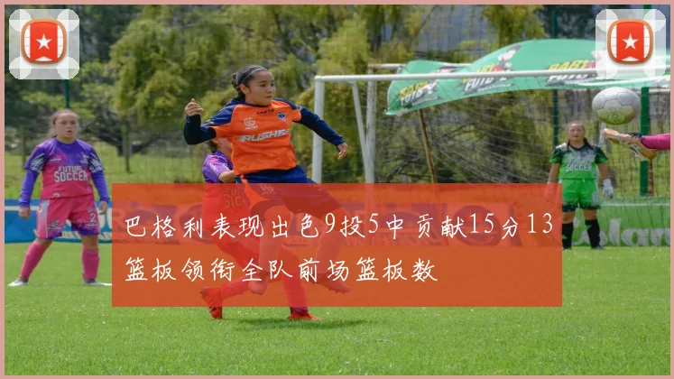 巴格利表现出色9投5中贡献15分13篮板领衔全队前场篮板数
