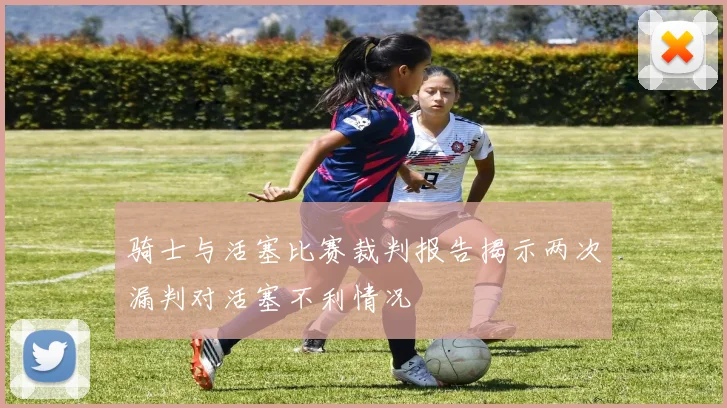 骑士与活塞比赛裁判报告揭示两次漏判对活塞不利情况