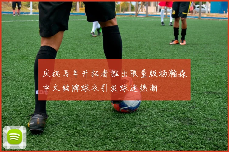 庆祝马年开拓者推出限量版杨瀚森中文铭牌球衣引发球迷热潮