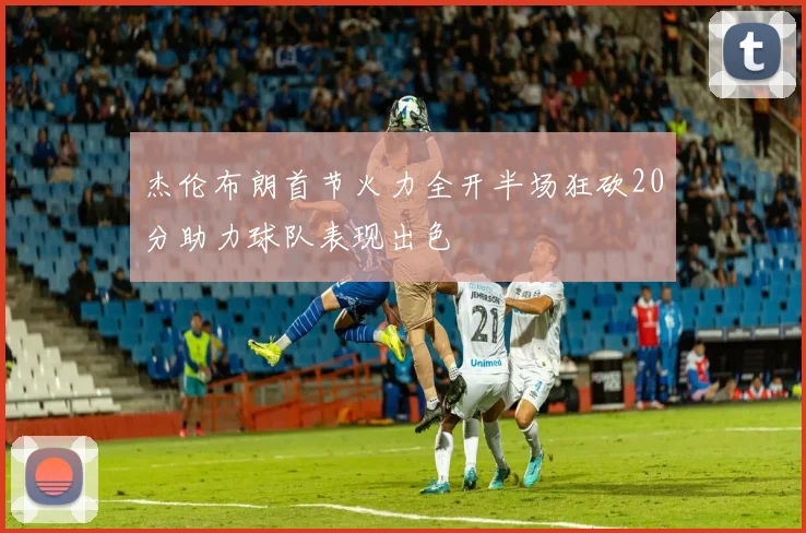 杰伦布朗首节火力全开半场狂砍20分助力球队表现出色