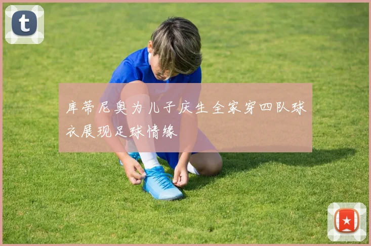 库蒂尼奥为儿子庆生全家穿四队球衣展现足球情缘