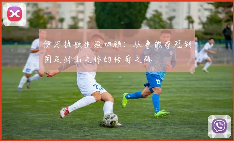 伊万执教生涯回顾：从鲁能夺冠到国足封山之作的传奇之路