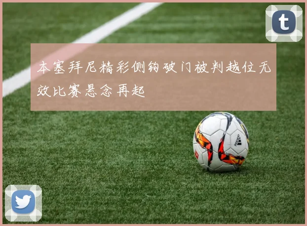 本塞拜尼精彩侧钩破门被判越位无效比赛悬念再起