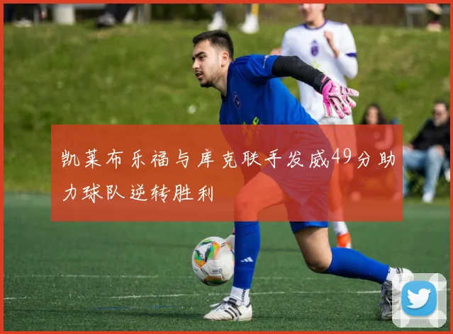 凯莱布乐福与库克联手发威49分助力球队逆转胜利