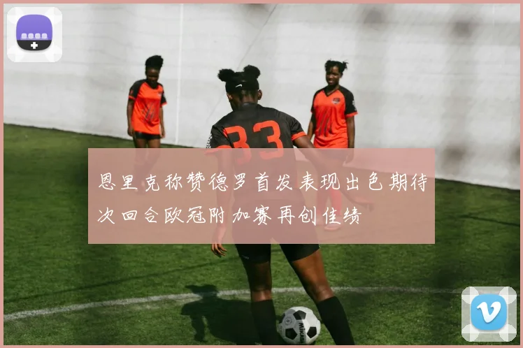 恩里克称赞德罗首发表现出色期待次回合欧冠附加赛再创佳绩