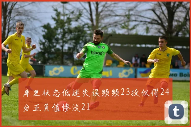 库里状态低迷失误频频23投仅得24分正负值惨淡21