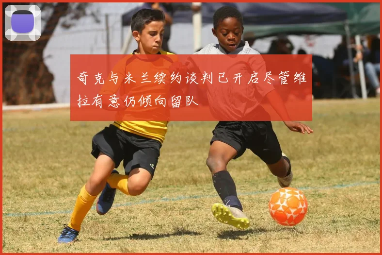 奇克与米兰续约谈判已开启尽管维拉有意仍倾向留队