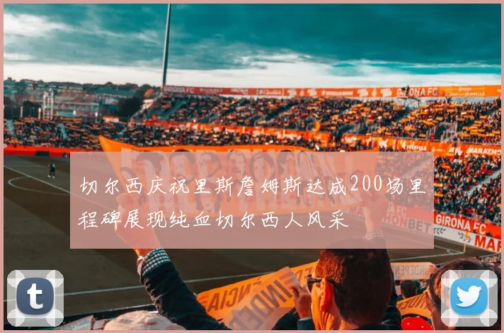 切尔西庆祝里斯詹姆斯达成200场里程碑展现纯血切尔西人风采