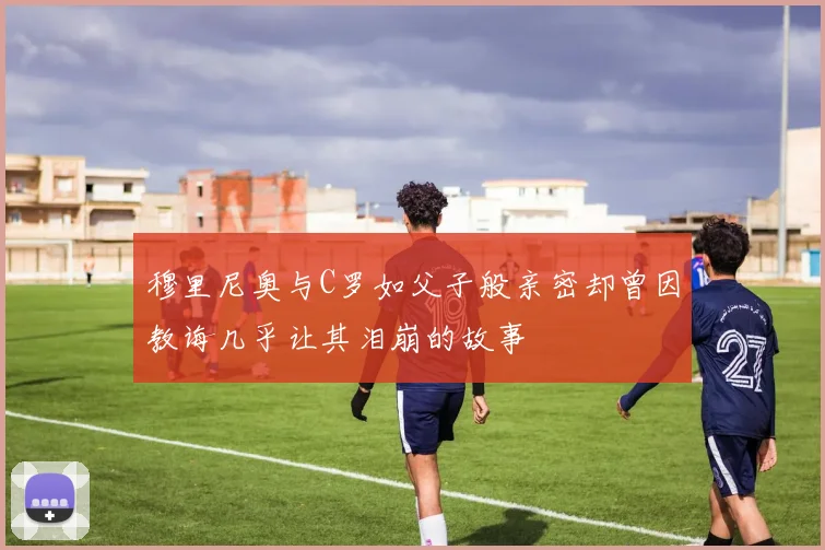 穆里尼奥与C罗如父子般亲密却曾因教诲几乎让其泪崩的故事