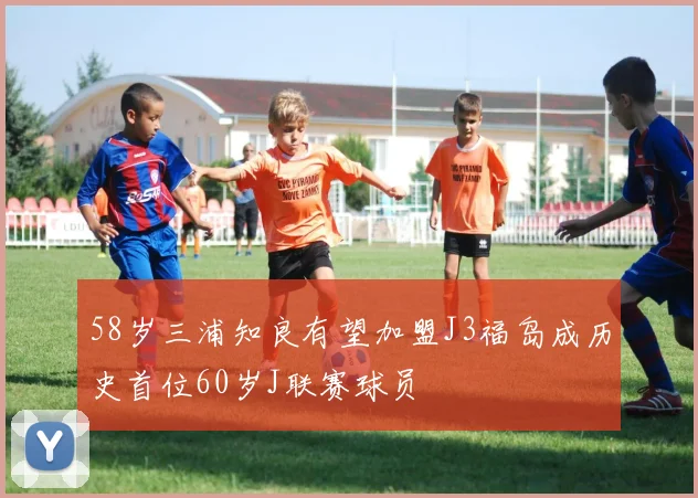 58岁三浦知良有望加盟J3福岛成历史首位60岁J联赛球员
